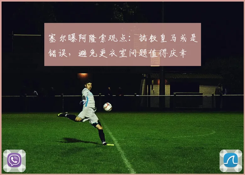 塞尔曝阿隆索观点：执教皇马或是错误，避免更衣室问题值得庆幸