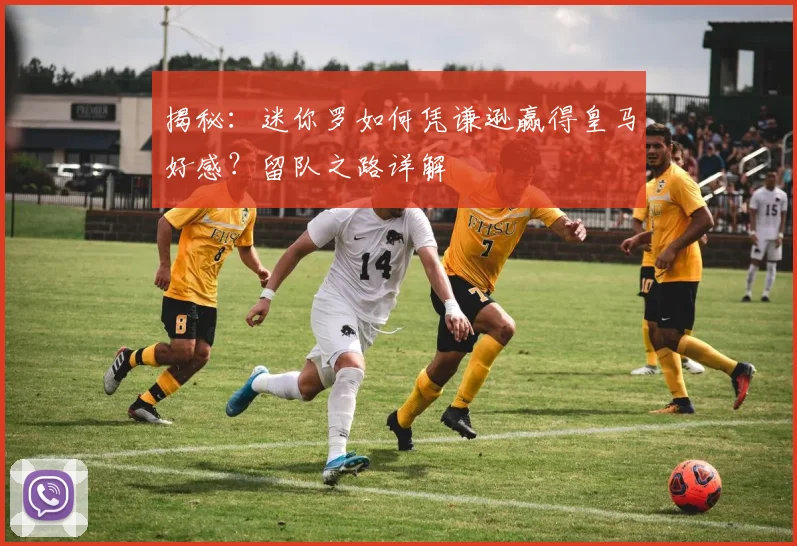 揭秘：迷你罗如何凭谦逊赢得皇马好感？留队之路详解