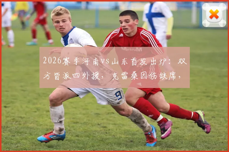 2026赛季河南vs山东首发出炉：双方皆派四外援，克雷桑因伤缺席，小将陈泽仕进入名单