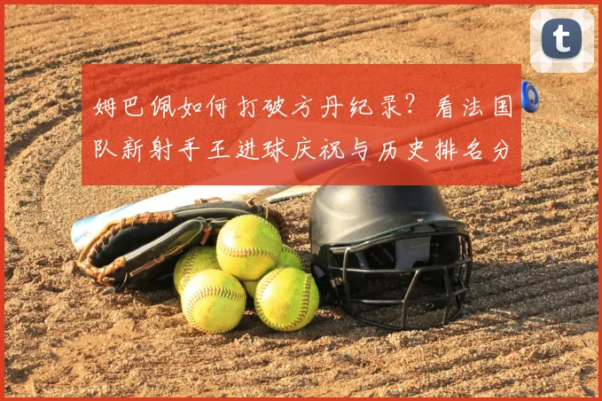 姆巴佩如何打破方丹纪录？看法国队新射手王进球庆祝与历史排名分析