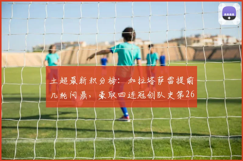 土超最新积分榜：加拉塔萨雷提前几轮问鼎，豪取四连冠创队史第26次纪录