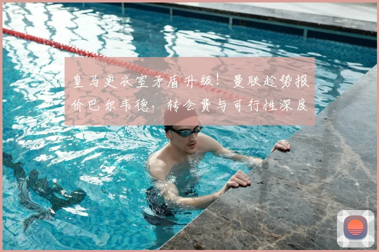 皇马更衣室矛盾升级！曼联趁势报价巴尔韦德，转会费与可行性深度分析