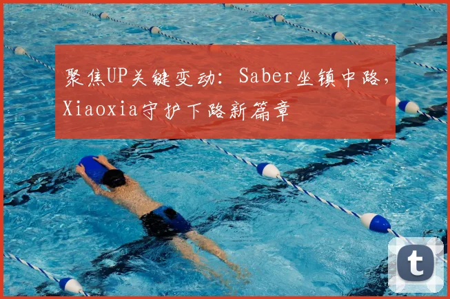 聚焦UP关键变动：Saber坐镇中路，Xiaoxia守护下路新篇章