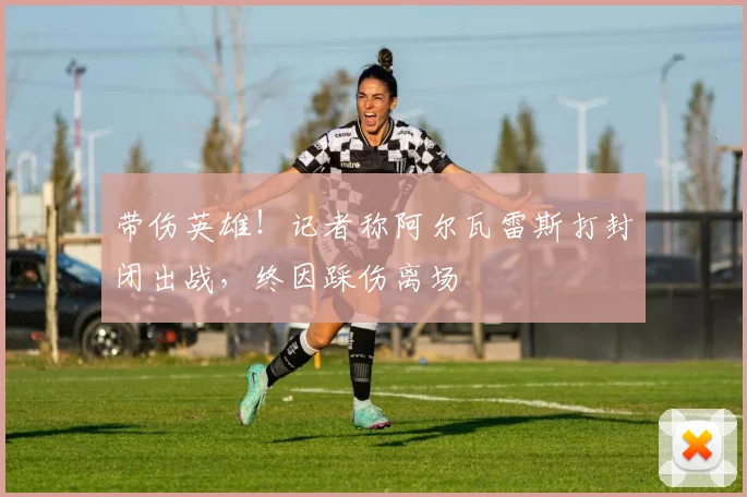 带伤英雄！记者称阿尔瓦雷斯打封闭出战，终因踩伤离场
