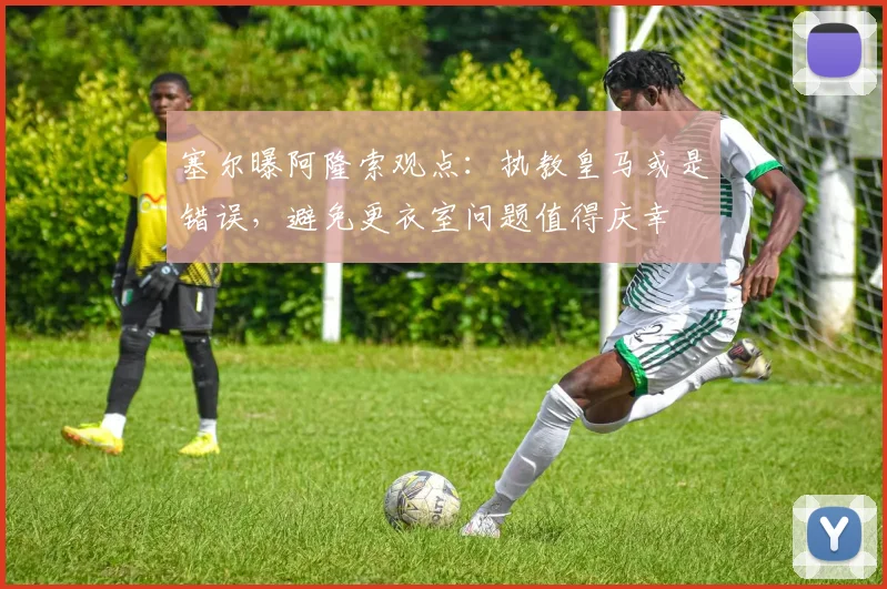 塞尔曝阿隆索观点：执教皇马或是错误，避免更衣室问题值得庆幸
