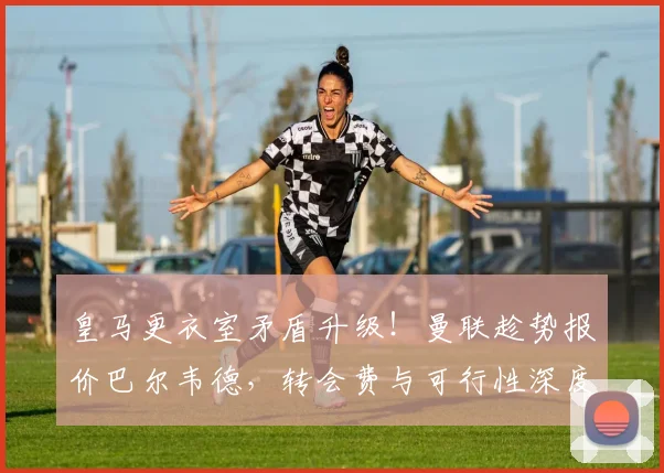 皇马更衣室矛盾升级！曼联趁势报价巴尔韦德，转会费与可行性深度分析