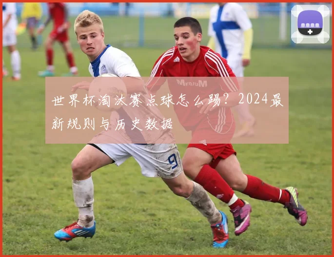 世界杯淘汰赛点球怎么踢？2024最新规则与历史数据